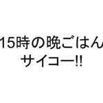 15時の晩ごはんサイコー!!