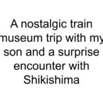 A nostalgic train museum trip with my son and a surprise encounter with Shikishima
